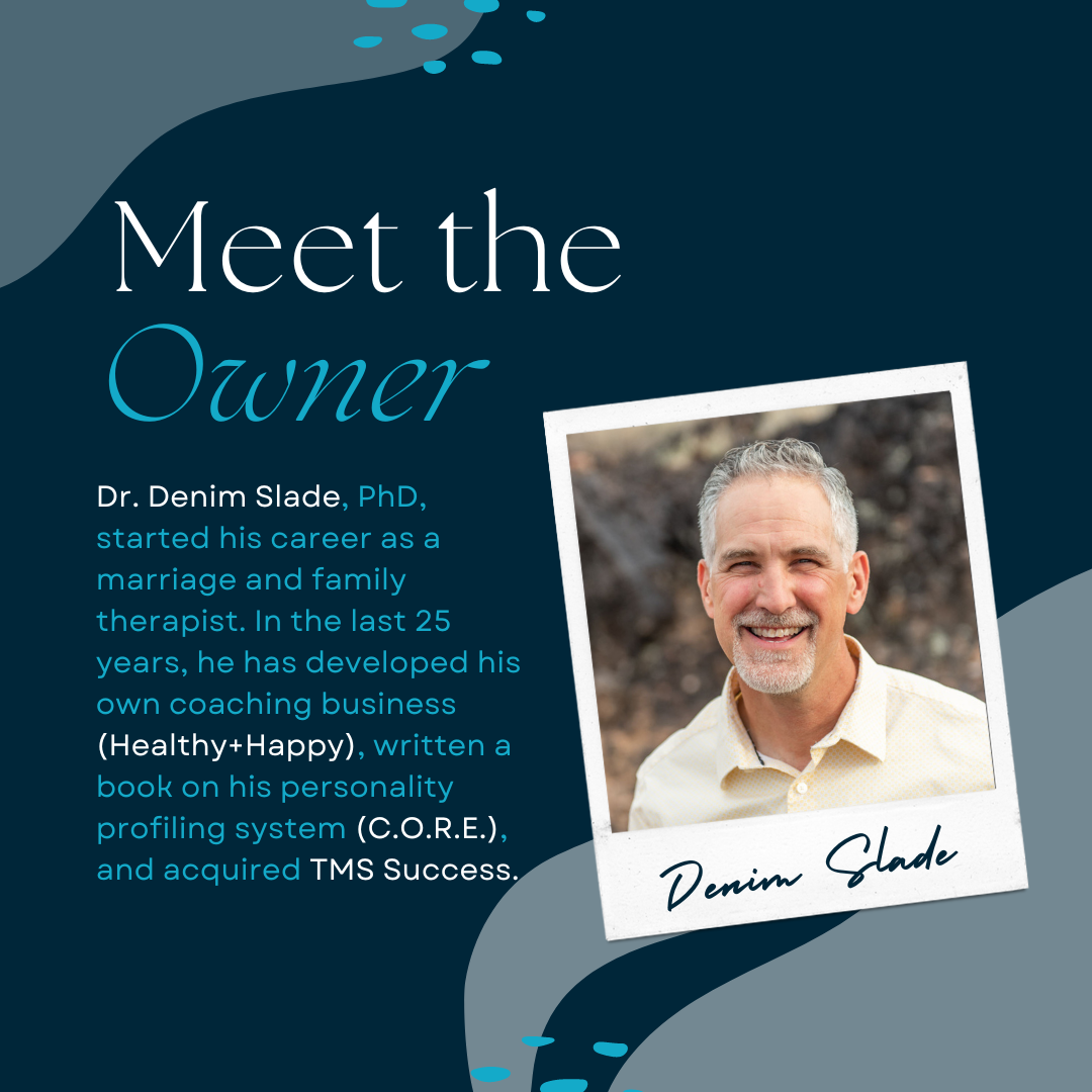 Meet the owner. Dr. Denim Slade, PhD, started his career as a marriage and family therapist. In the last 25 years, he has developed his own coaching business (Healthy+Happy), written a book on his personality profiling system (C.O.R.E.), and acquired TMS Success.